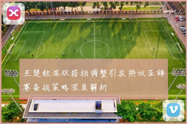 王楚钦混双搭档调整引发热议亚锦赛备战策略深度解析