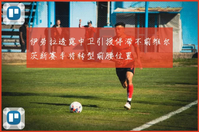 伊劳拉透露中卫引援停滞不前维尔茨新赛季将转型前腰位置